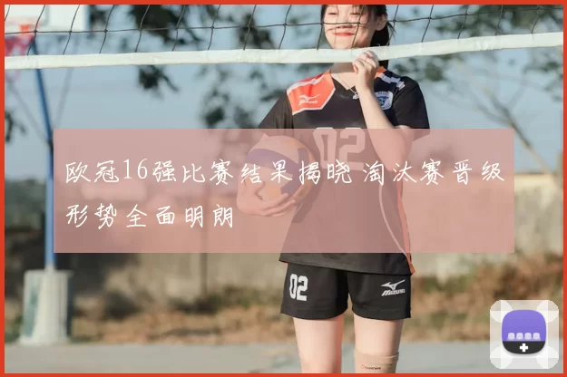 欧冠16强比赛结果揭晓 淘汰赛晋级形势全面明朗