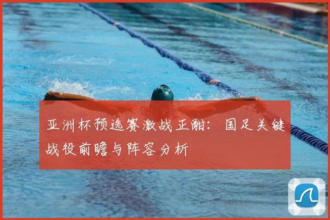 亚洲杯预选赛激战正酣:国足关键战役前瞻与阵容分析
