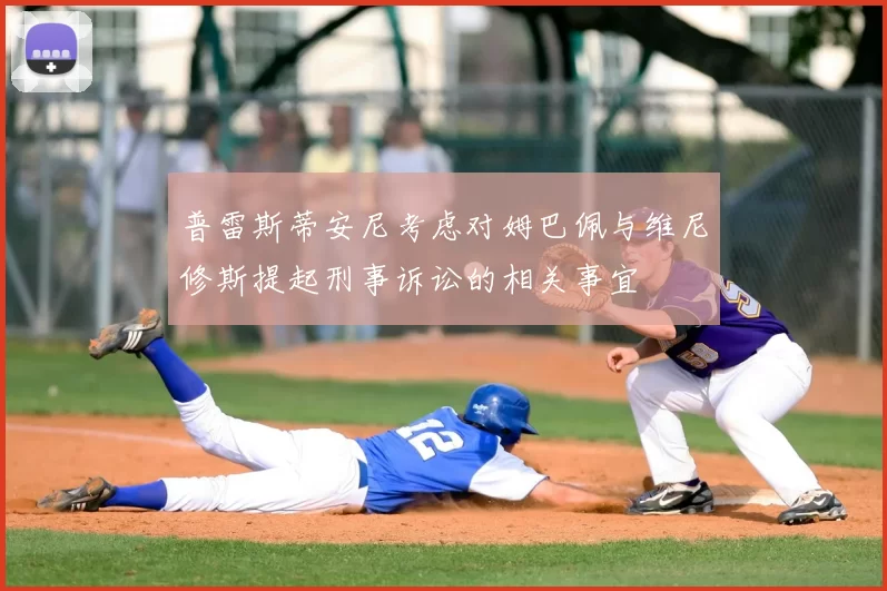 普雷斯蒂安尼考虑对姆巴佩与维尼修斯提起刑事诉讼的相关事宜
