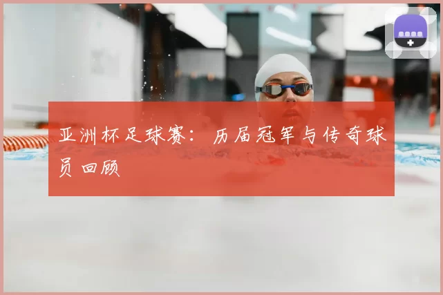 亚洲杯足球赛:历届冠军与传奇球员回顾