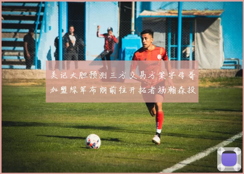 美记大胆预测三方交易方案字母哥加盟绿军布朗前往开拓者杨瀚森投奔雄鹿