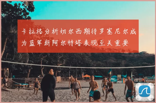 卡拉格分析切尔西期待罗塞尼尔成为蓝军新阿尔特塔表现至关重要