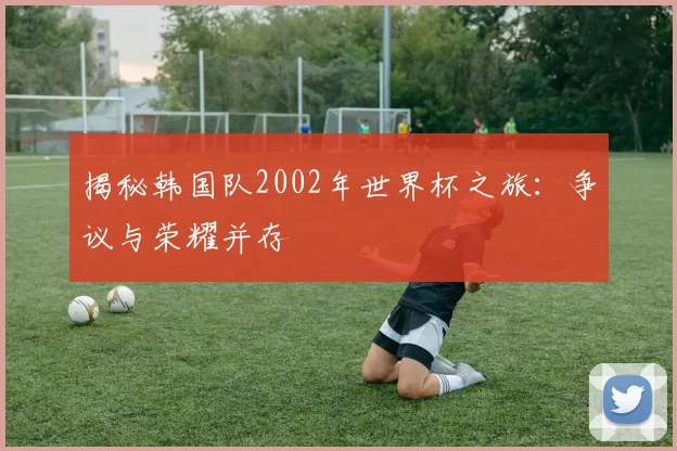 揭秘韩国队2002年世界杯之旅:争议与荣耀并存