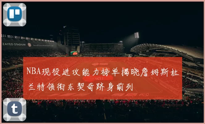 NBA现役进攻能力榜单揭晓詹姆斯杜兰特领衔东契奇跻身前列